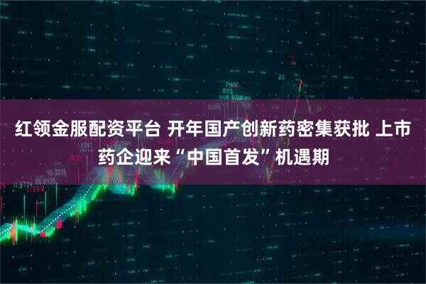 红领金服配资平台 开年国产创新药密集获批 上市药企迎来“中国首发”机遇期