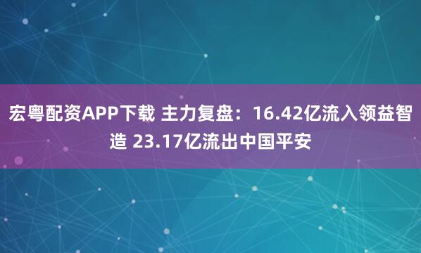 宏粤配资APP下载 主力复盘：16.42亿流入领益智造 23.17亿流出中国平安