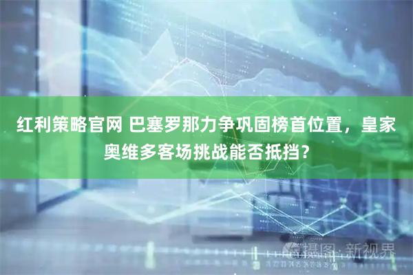 红利策略官网 巴塞罗那力争巩固榜首位置，皇家奥维多客场挑战能否抵挡？