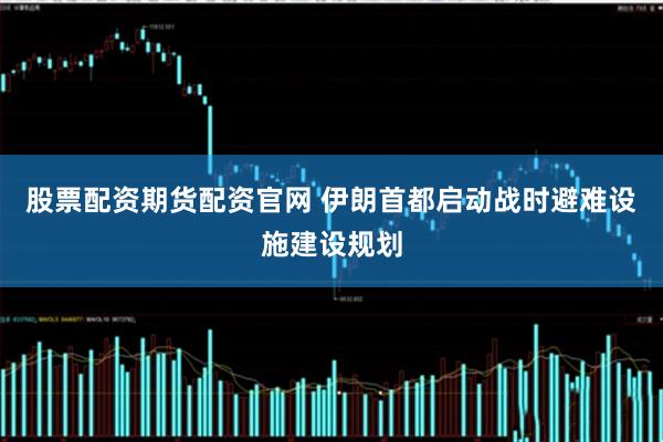 股票配资期货配资官网 伊朗首都启动战时避难设施建设规划