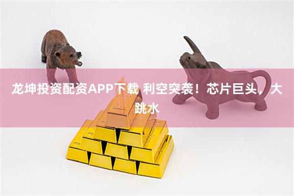 龙坤投资配资APP下载 利空突袭！芯片巨头，大跳水
